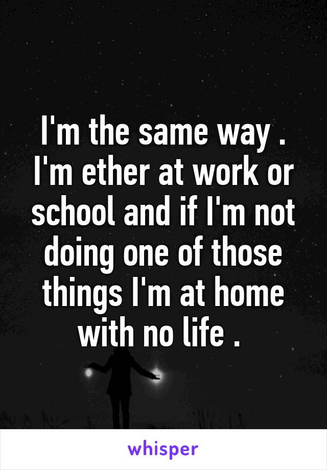I'm the same way . I'm ether at work or school and if I'm not doing one of those things I'm at home with no life . 
