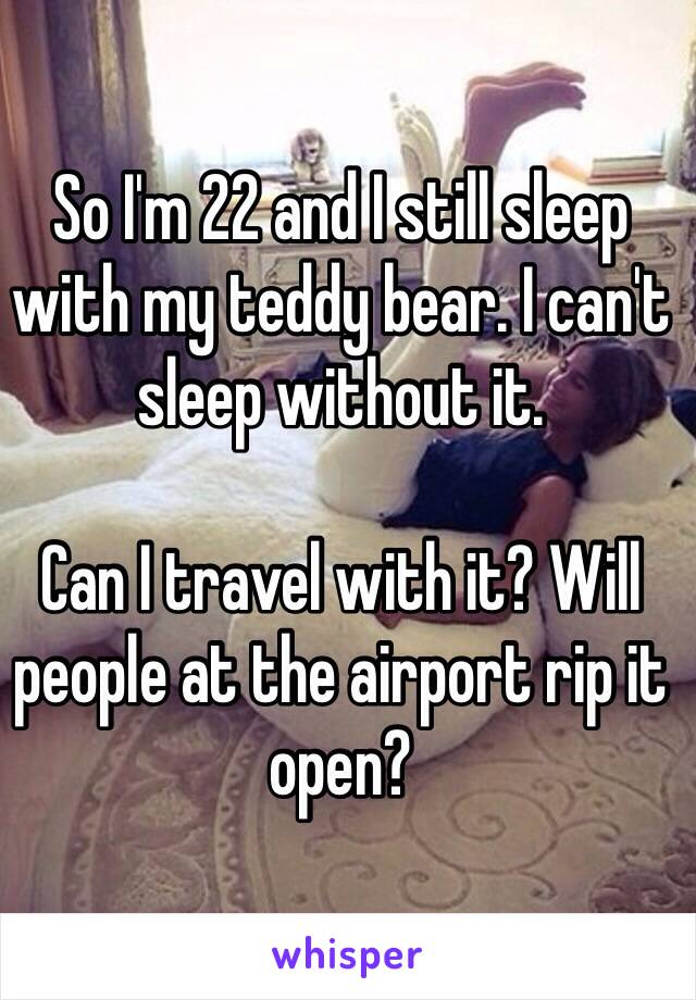 So I'm 22 and I still sleep with my teddy bear. I can't sleep without it. 

Can I travel with it? Will people at the airport rip it open? 