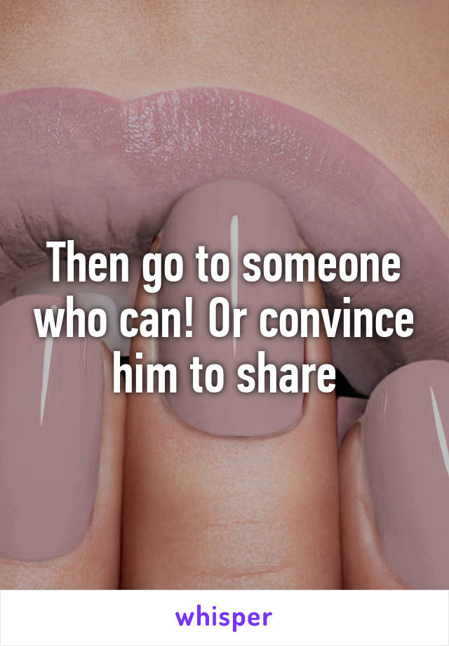 Then go to someone who can! Or convince him to share