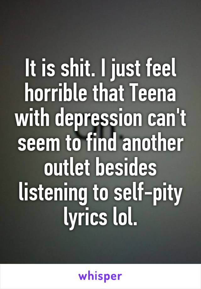 It is shit. I just feel horrible that Teena with depression can't seem to find another outlet besides listening to self-pity lyrics lol.