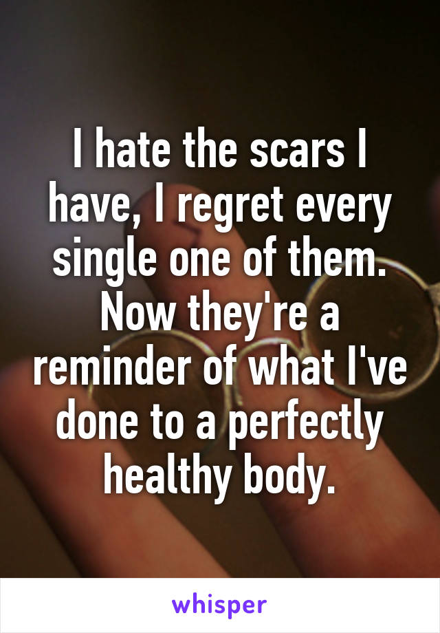 I hate the scars I have, I regret every single one of them. Now they're a reminder of what I've done to a perfectly healthy body.