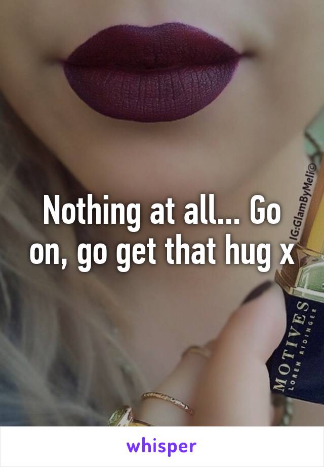 Nothing at all... Go on, go get that hug x