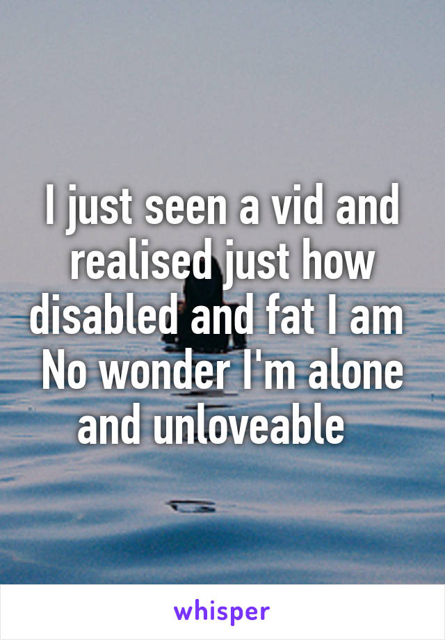 I just seen a vid and realised just how disabled and fat I am 
No wonder I'm alone and unloveable  