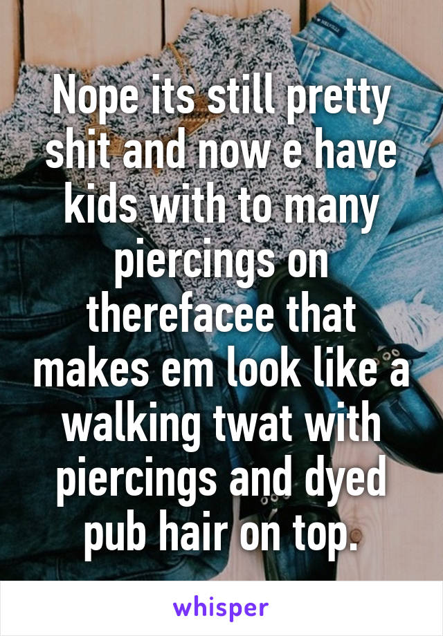 Nope its still pretty shit and now e have kids with to many piercings on therefacee that makes em look like a walking twat with piercings and dyed pub hair on top.