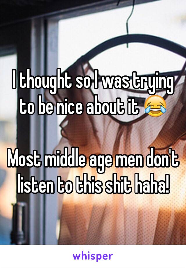 I thought so I was trying to be nice about it 😂

Most middle age men don't listen to this shit haha! 