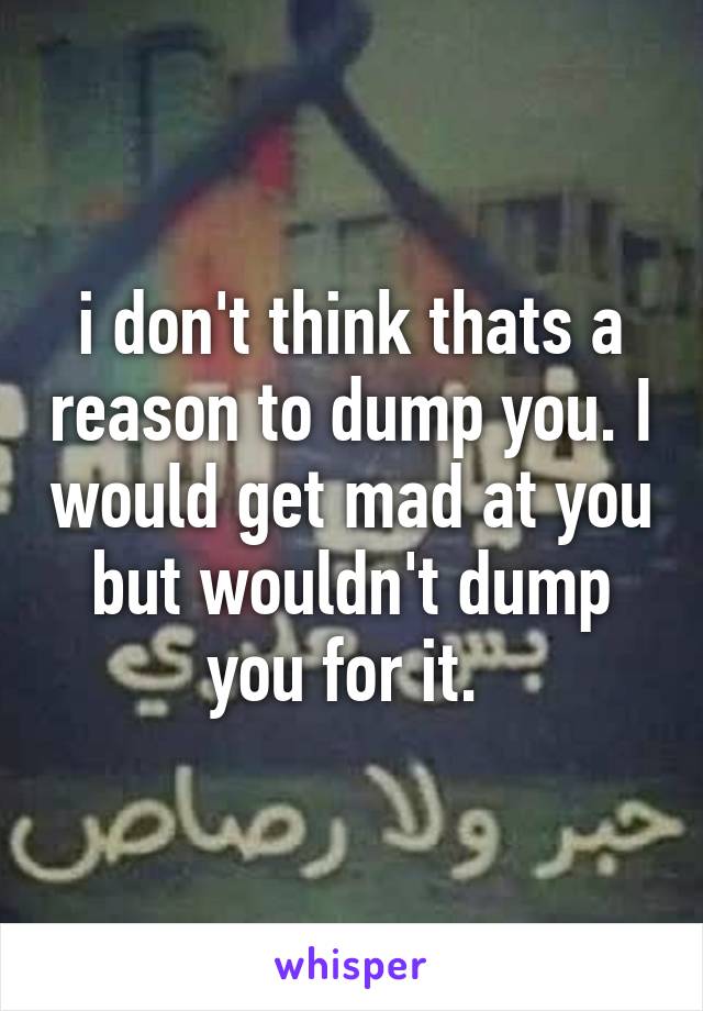 i don't think thats a reason to dump you. I would get mad at you but wouldn't dump you for it. 