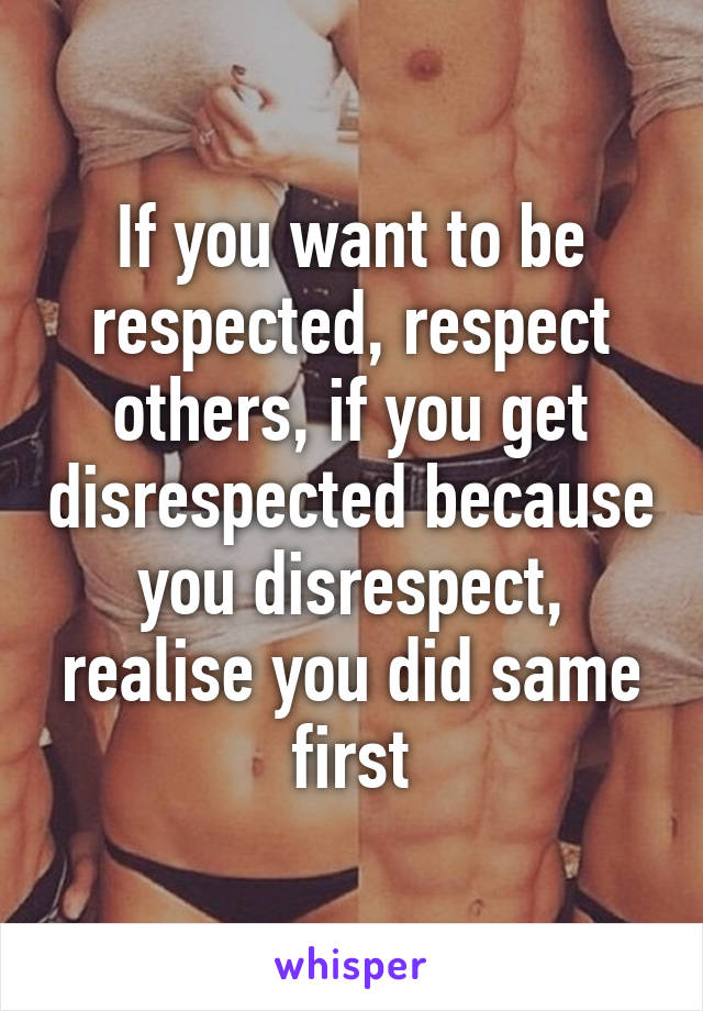 If you want to be respected, respect others, if you get disrespected because you disrespect, realise you did same first