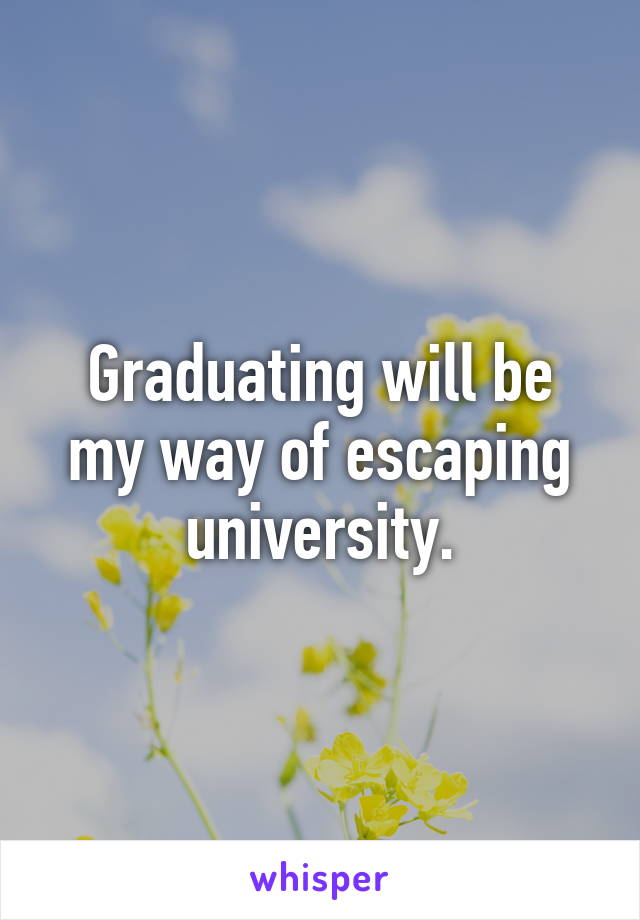 Graduating will be my way of escaping university.