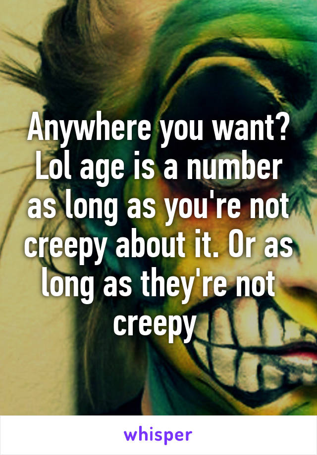 Anywhere you want? Lol age is a number as long as you're not creepy about it. Or as long as they're not creepy 