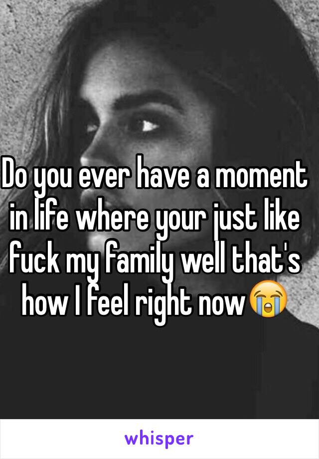 Do you ever have a moment in life where your just like fuck my family well that's how I feel right now😭