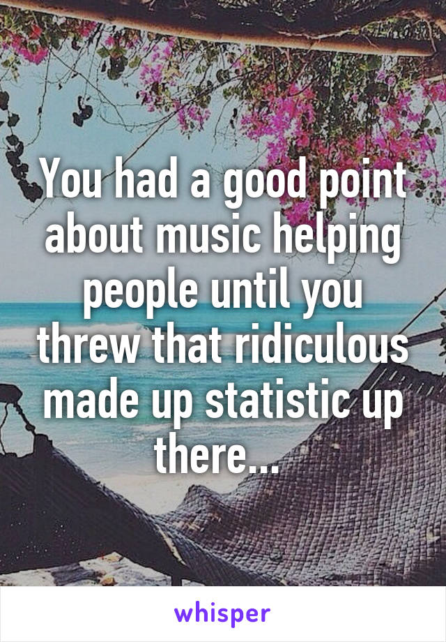 You had a good point about music helping people until you threw that ridiculous made up statistic up there... 