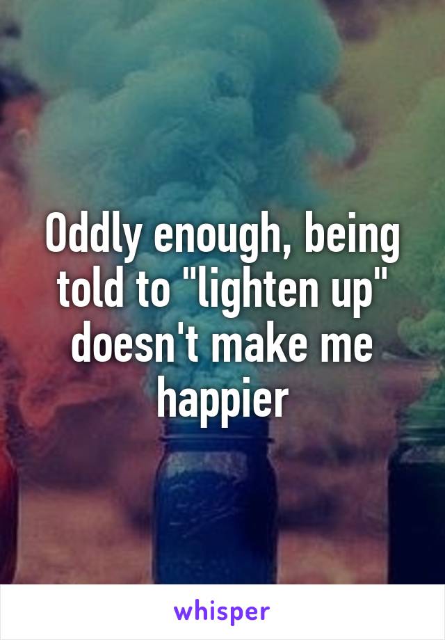 Oddly enough, being told to "lighten up" doesn't make me happier