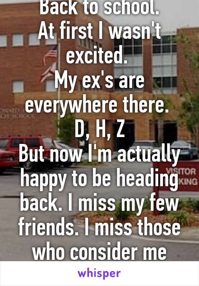 Back to school.
At first I wasn't excited. 
My ex's are everywhere there. 
D, H, Z
But now I'm actually happy to be heading back. I miss my few friends. I miss those who consider me family. 