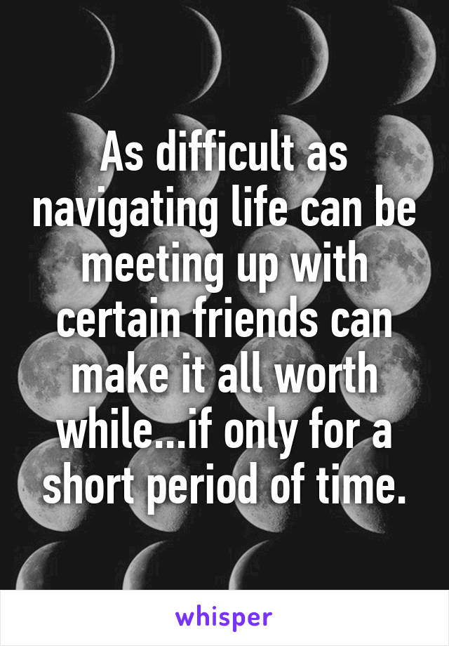 As difficult as navigating life can be meeting up with certain friends can make it all worth while...if only for a short period of time.