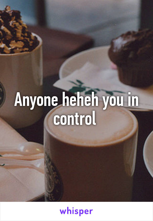 Anyone heheh you in control 