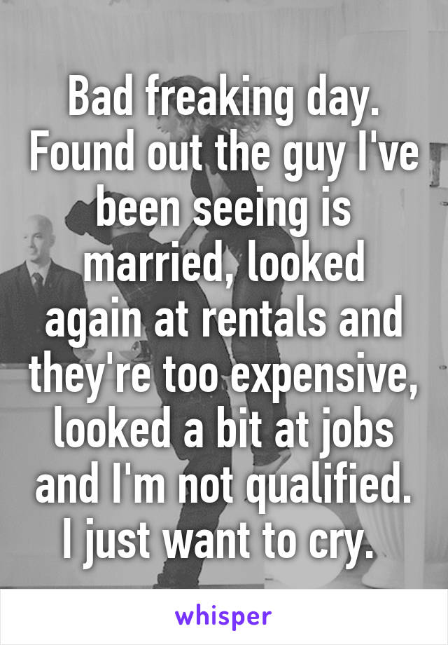 Bad freaking day. Found out the guy I've been seeing is married, looked again at rentals and they're too expensive, looked a bit at jobs and I'm not qualified. I just want to cry. 