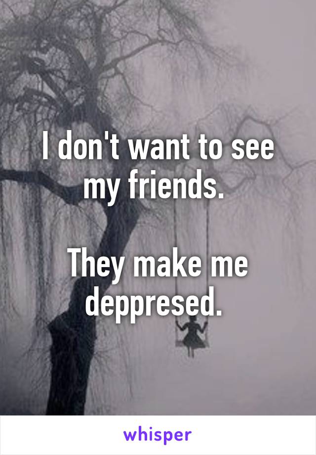 I don't want to see my friends. 

They make me deppresed. 