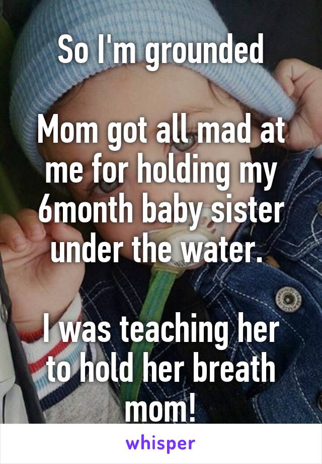 So I'm grounded

Mom got all mad at me for holding my 6month baby sister under the water. 

I was teaching her to hold her breath mom!