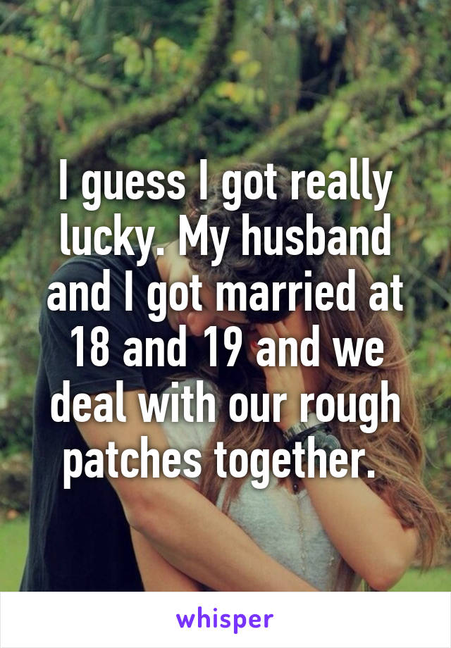 I guess I got really lucky. My husband and I got married at 18 and 19 and we deal with our rough patches together. 