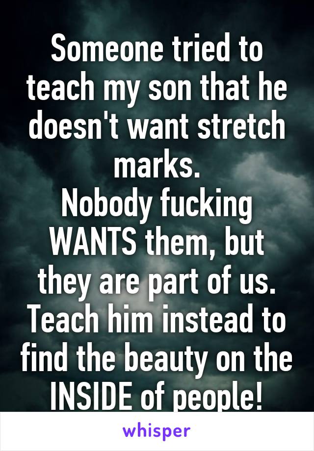 Someone tried to teach my son that he doesn't want stretch marks.
Nobody fucking WANTS them, but they are part of us. Teach him instead to find the beauty on the INSIDE of people!