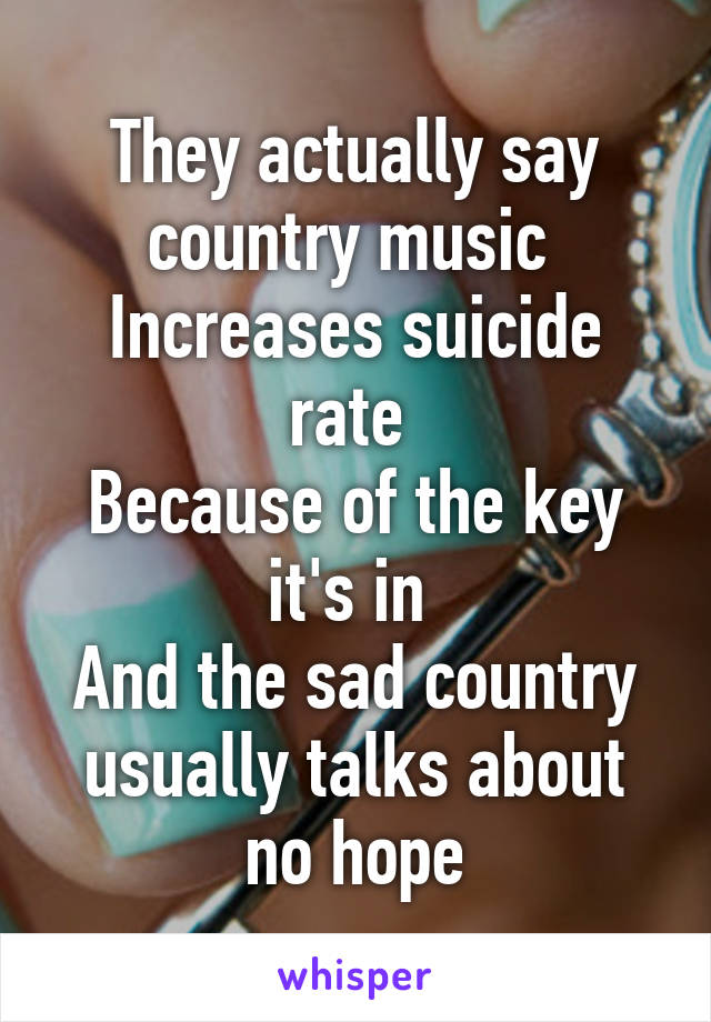 They actually say country music 
Increases suicide rate 
Because of the key it's in 
And the sad country usually talks about no hope