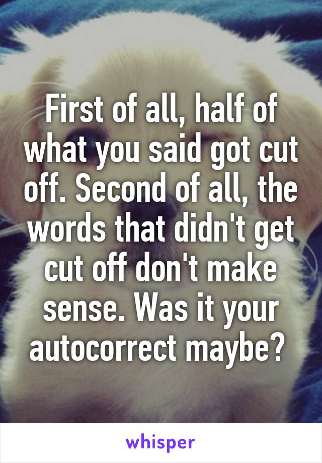 First of all, half of what you said got cut off. Second of all, the words that didn't get cut off don't make sense. Was it your autocorrect maybe? 