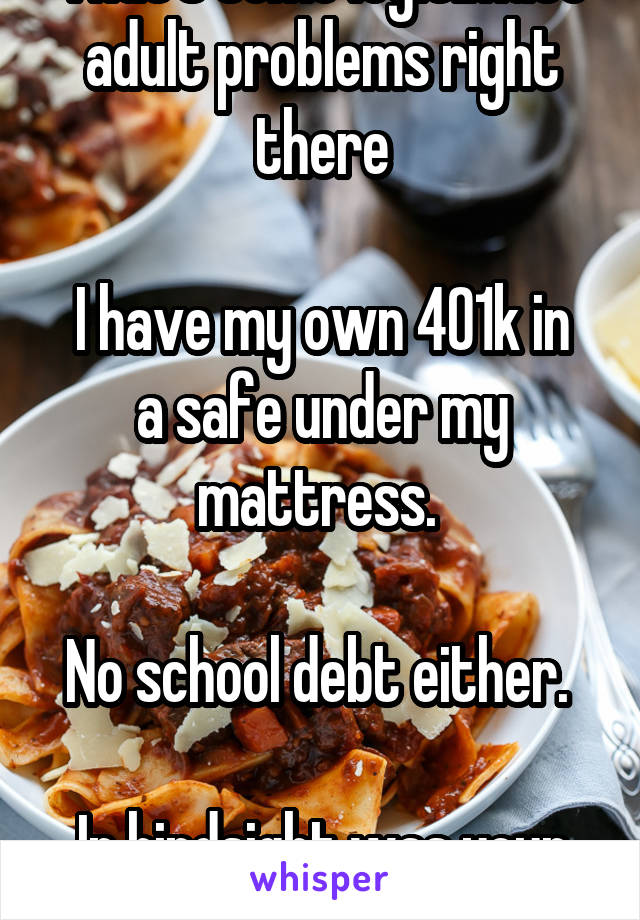 That's some legitimate adult problems right there

I have my own 401k in a safe under my mattress. 

No school debt either. 

In hindsight was your debt worth it?