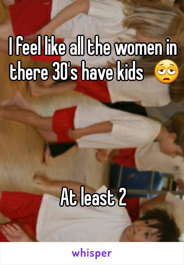 I feel like all the women in there 30's have kids  😩




At least 2