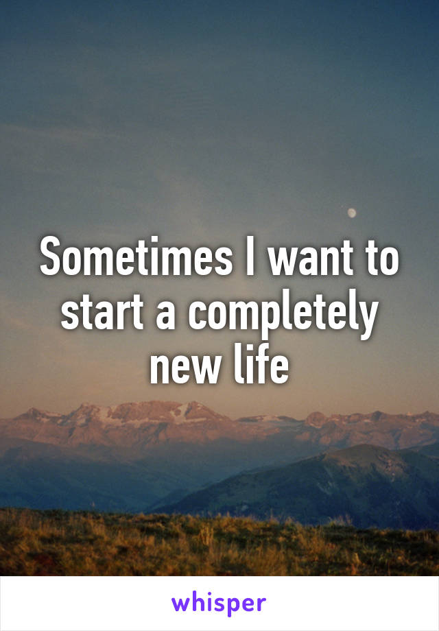 Sometimes I want to start a completely new life