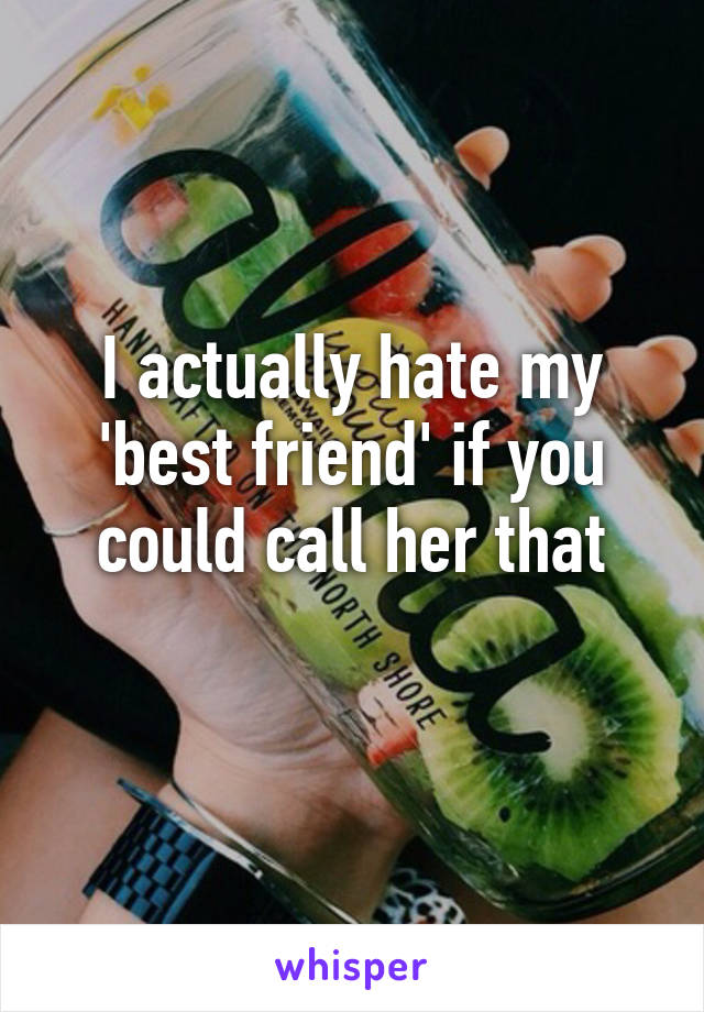 I actually hate my 'best friend' if you could call her that
