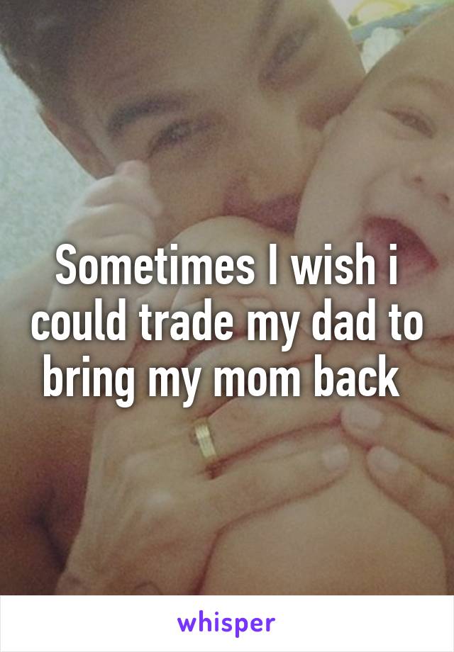 Sometimes I wish i could trade my dad to bring my mom back 