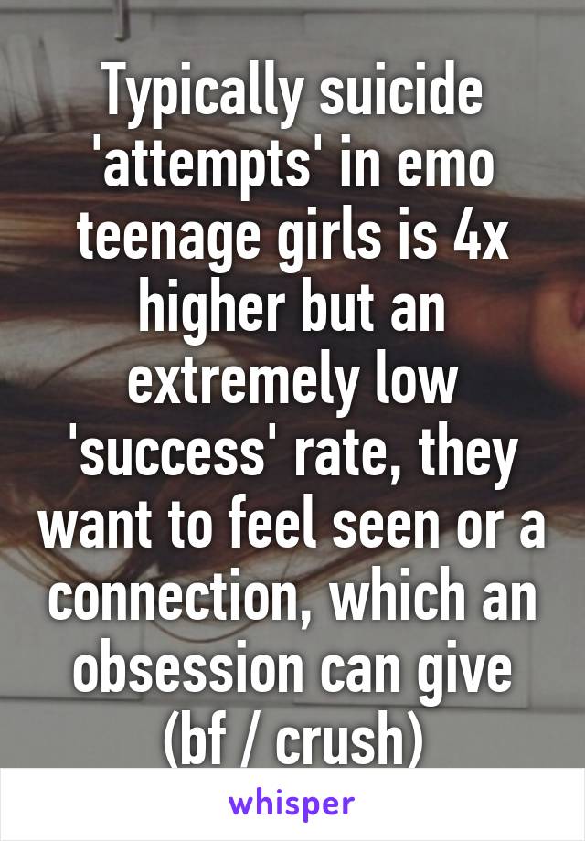 Typically suicide 'attempts' in emo teenage girls is 4x higher but an extremely low 'success' rate, they want to feel seen or a connection, which an obsession can give (bf / crush)