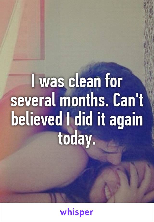 I was clean for several months. Can't believed I did it again today.