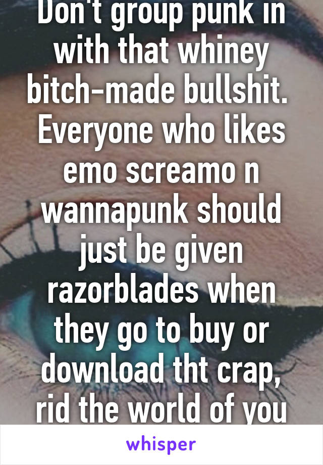 Don't group punk in with that whiney bitch-made bullshit.  Everyone who likes emo screamo n wannapunk should just be given razorblades when they go to buy or download tht crap, rid the world of you lil pussies