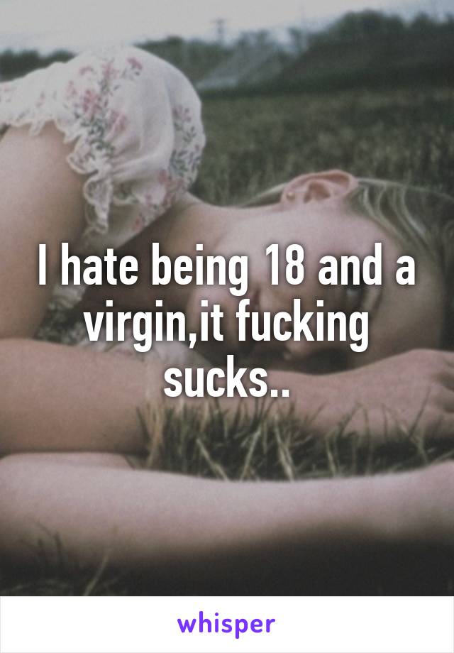 I hate being 18 and a virgin,it fucking sucks..