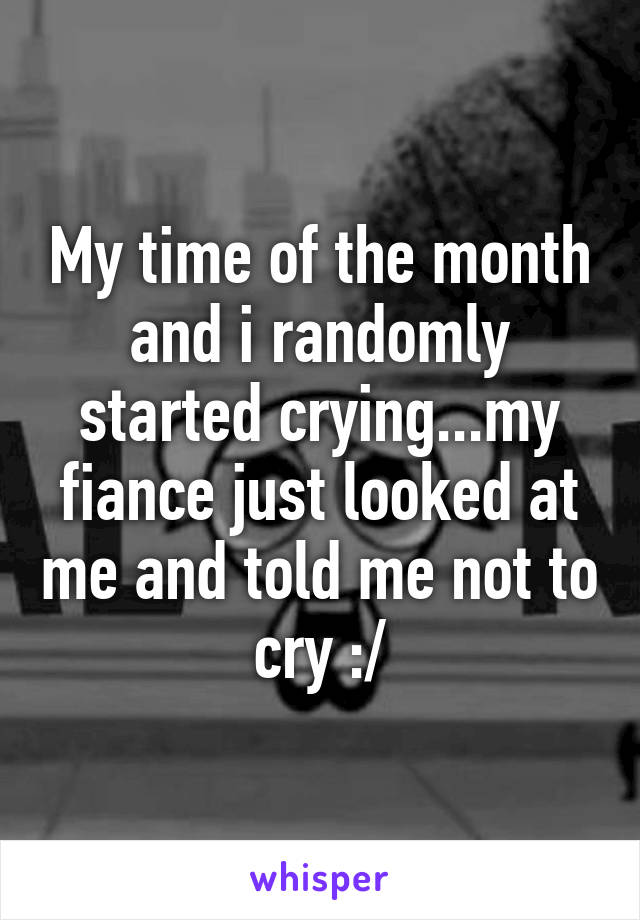 My time of the month and i randomly started crying...my fiance just looked at me and told me not to cry :/