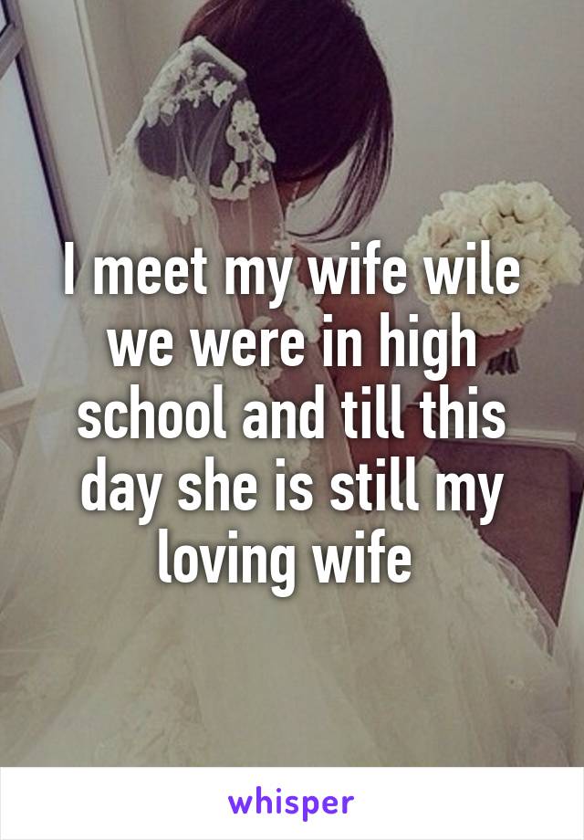 I meet my wife wile we were in high school and till this day she is still my loving wife 