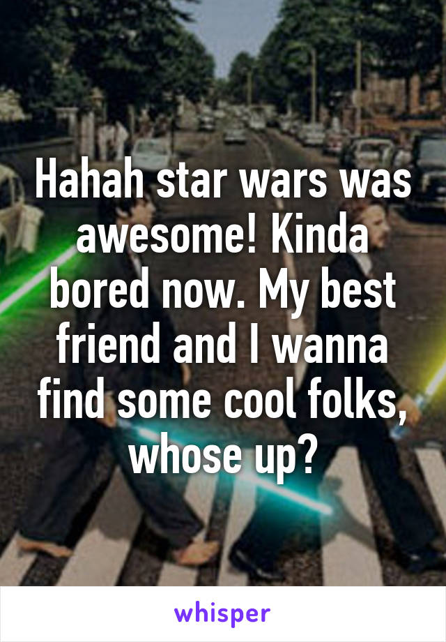 Hahah star wars was awesome! Kinda bored now. My best friend and I wanna find some cool folks, whose up?