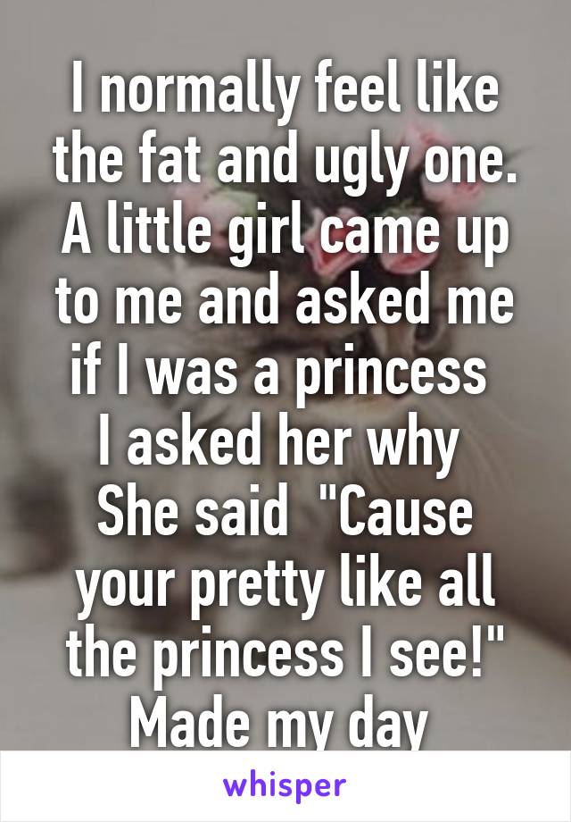 I normally feel like the fat and ugly one.
A little girl came up to me and asked me if I was a princess 
I asked her why 
She said  "Cause your pretty like all the princess I see!" Made my day 