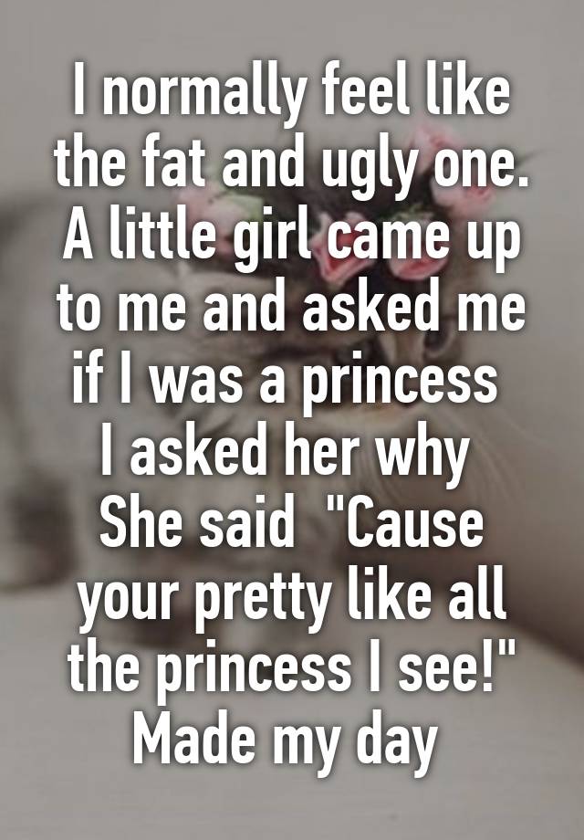 I normally feel like the fat and ugly one.
A little girl came up to me and asked me if I was a princess 
I asked her why 
She said  "Cause your pretty like all the princess I see!" Made my day 