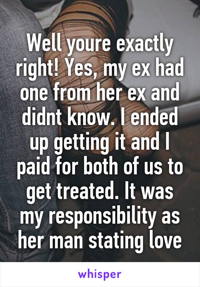 Well youre exactly right! Yes, my ex had one from her ex and didnt know. I ended up getting it and I paid for both of us to get treated. It was my responsibility as her man stating love