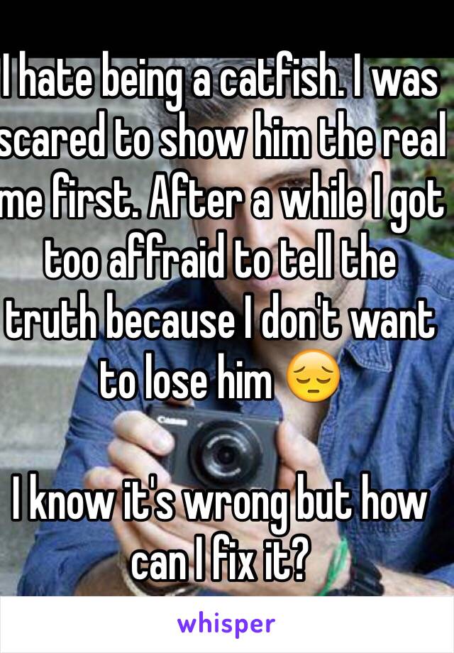 I hate being a catfish. I was scared to show him the real me first. After a while I got too affraid to tell the truth because I don't want to lose him 😔

I know it's wrong but how can I fix it?