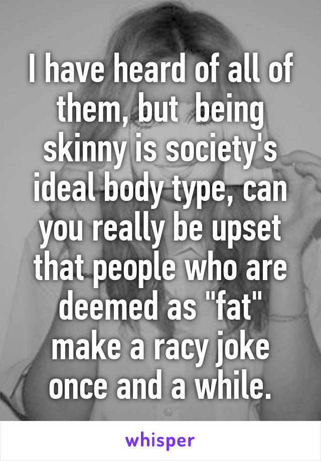 I have heard of all of them, but  being skinny is society's ideal body type, can you really be upset that people who are deemed as "fat" make a racy joke once and a while.