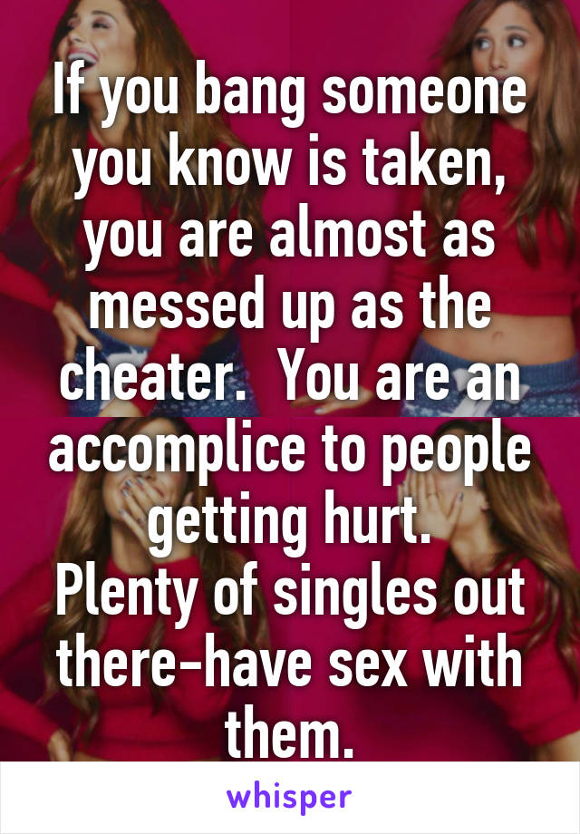 If you bang someone you know is taken, you are almost as messed up as the cheater.  You are an accomplice to people getting hurt.
Plenty of singles out there-have sex with them.