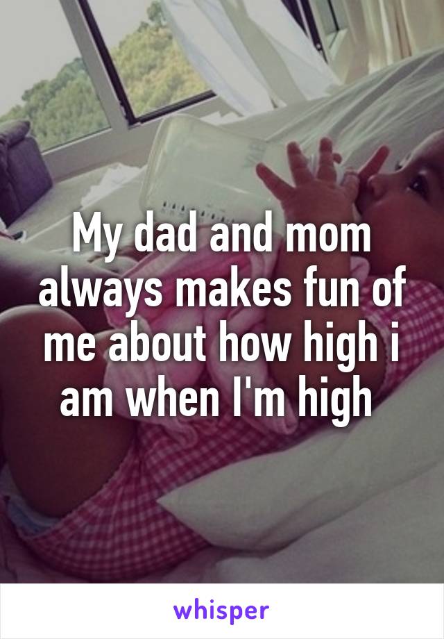 My dad and mom always makes fun of me about how high i am when I'm high 