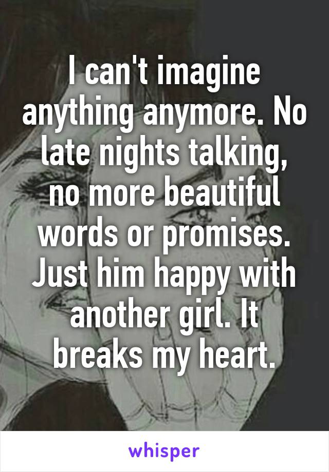 I can't imagine anything anymore. No late nights talking, no more beautiful words or promises. Just him happy with another girl. It breaks my heart.
