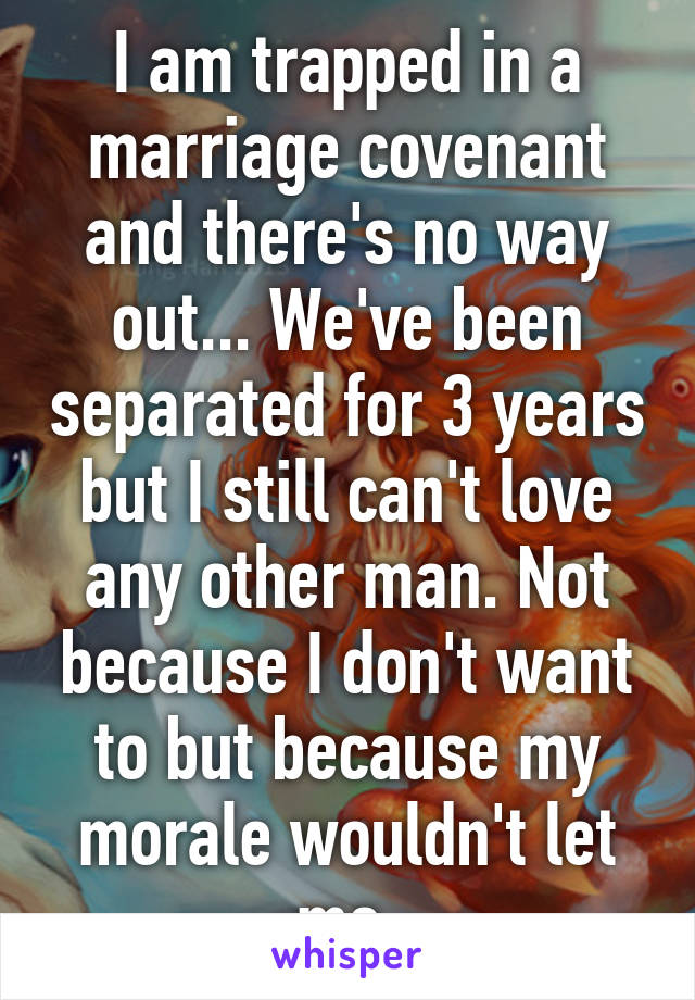 I am trapped in a marriage covenant and there's no way out... We've been separated for 3 years but I still can't love any other man. Not because I don't want to but because my morale wouldn't let me.