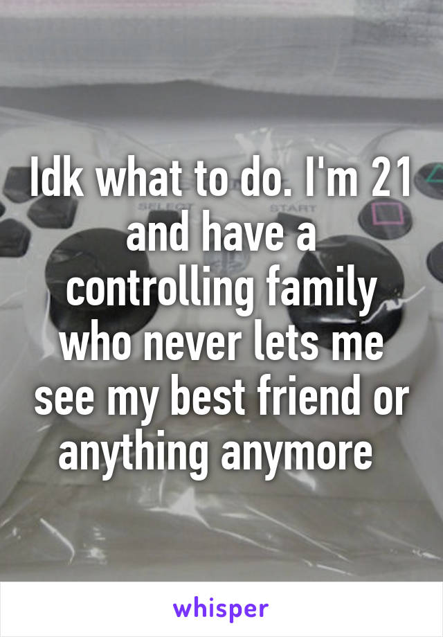 Idk what to do. I'm 21 and have a controlling family who never lets me see my best friend or anything anymore 