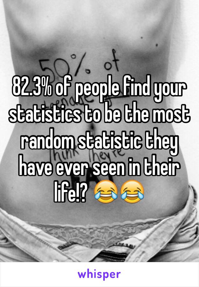 82.3% of people find your statistics to be the most random statistic they have ever seen in their life!? 😂😂