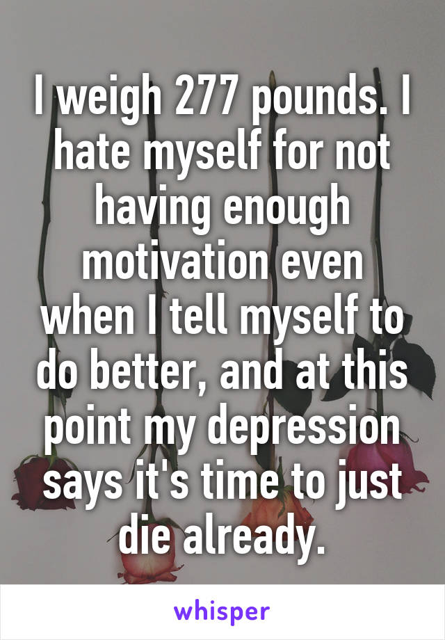 I weigh 277 pounds. I hate myself for not having enough motivation even when I tell myself to do better, and at this point my depression says it's time to just die already.